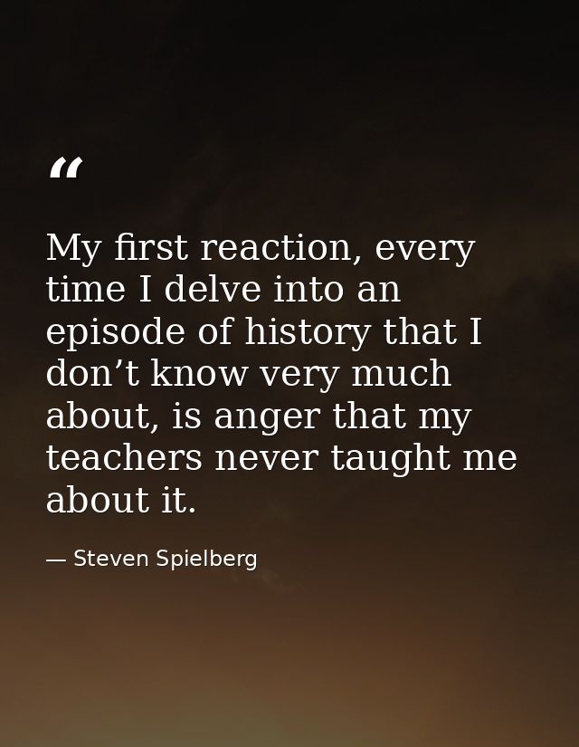 My first reaction, every time I delve into an episode of history that I don’t know very much about, is anger that my tea — Steven Spielberg