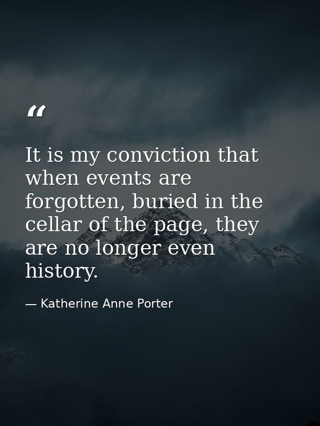 It is my conviction that when events are forgotten, buried in the cellar of the page, they are no longer even history. — Katherine Anne Porter