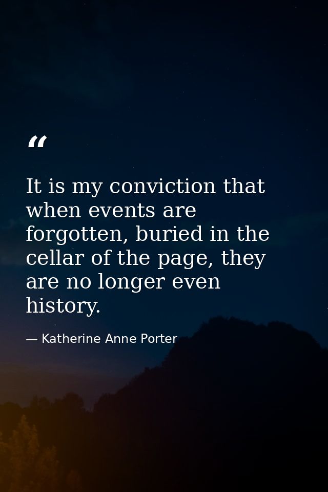 It is my conviction that when events are forgotten, buried in the cellar of the page, they are no longer even history. — Katherine Anne Porter
