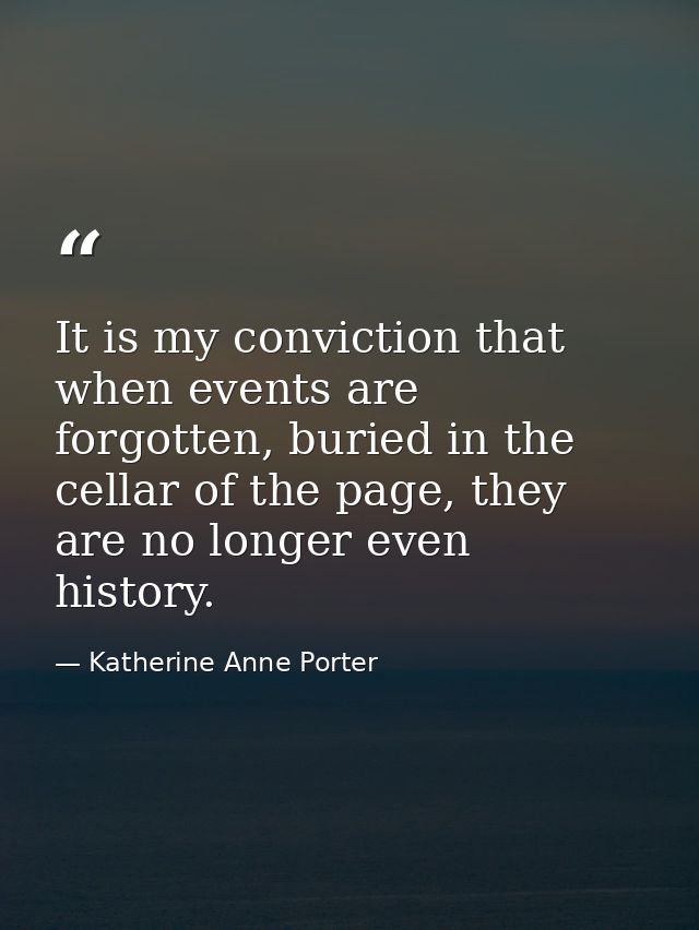 It is my conviction that when events are forgotten, buried in the cellar of the page, they are no longer even history. — Katherine Anne Porter