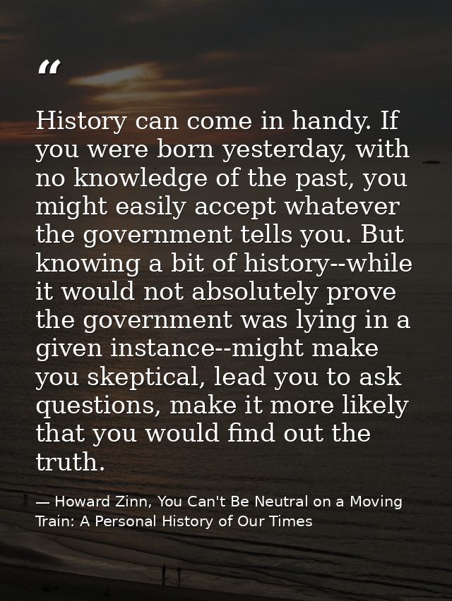 History can come in handy. If you were born yesterday, with no knowledge of the past, you might easily accept whatever t — Howard Zinn, You Can't Be Neutral on a Moving Train: A Personal History of Our Times