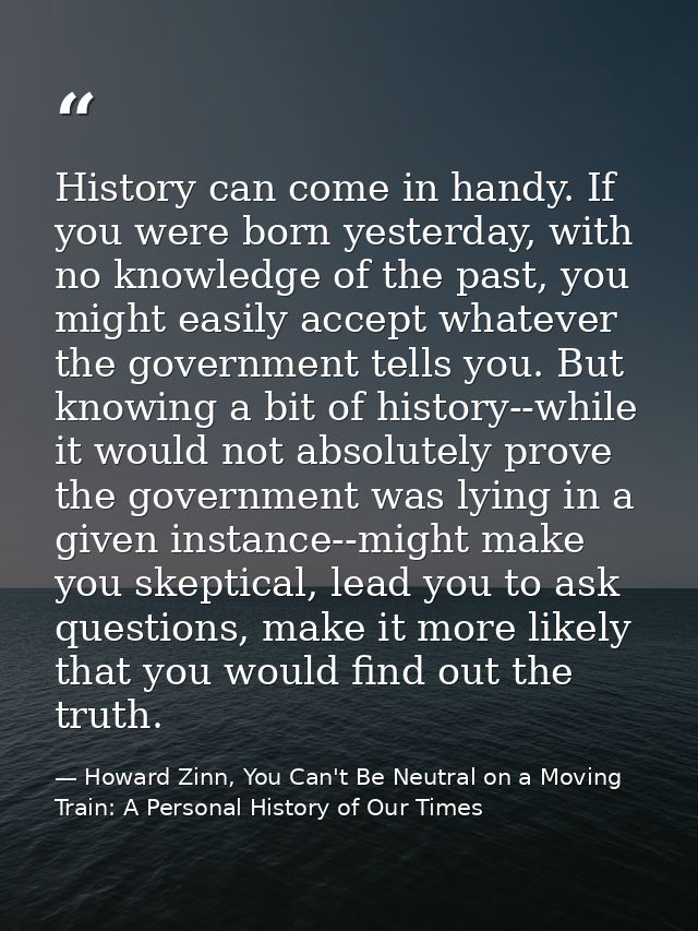 History can come in handy. If you were born yesterday, with no knowledge of the past, you might easily accept whatever t — Howard Zinn, You Can't Be Neutral on a Moving Train: A Personal History of Our Times
