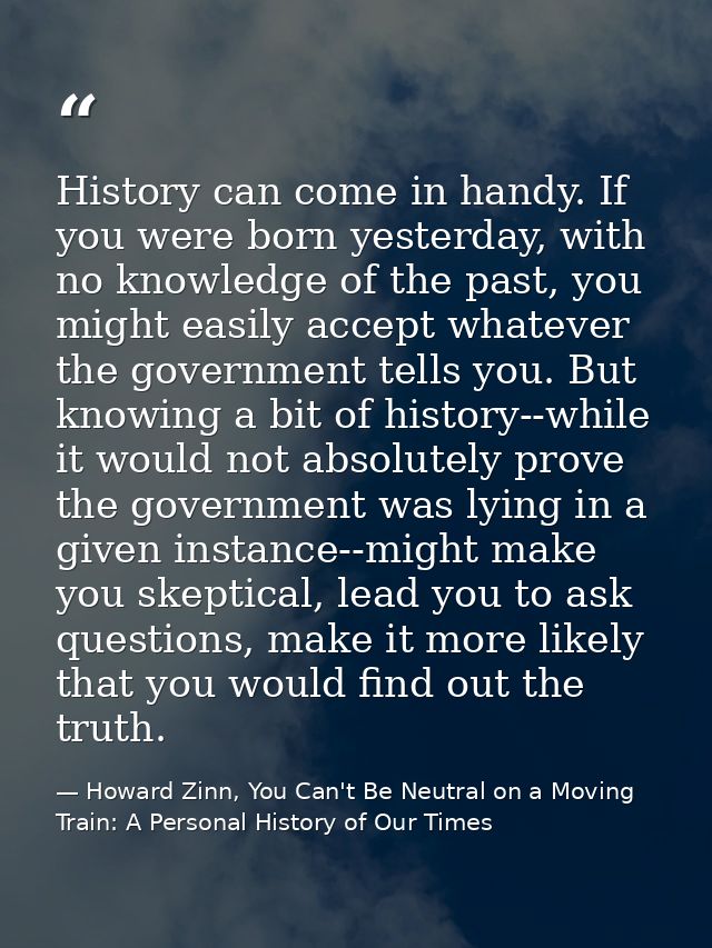 History can come in handy. If you were born yesterday, with no knowledge of the past, you might easily accept whatever t — Howard Zinn, You Can't Be Neutral on a Moving Train: A Personal History of Our Times