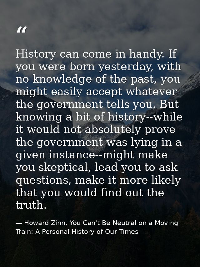 History can come in handy. If you were born yesterday, with no knowledge of the past, you might easily accept whatever t — Howard Zinn, You Can't Be Neutral on a Moving Train: A Personal History of Our Times