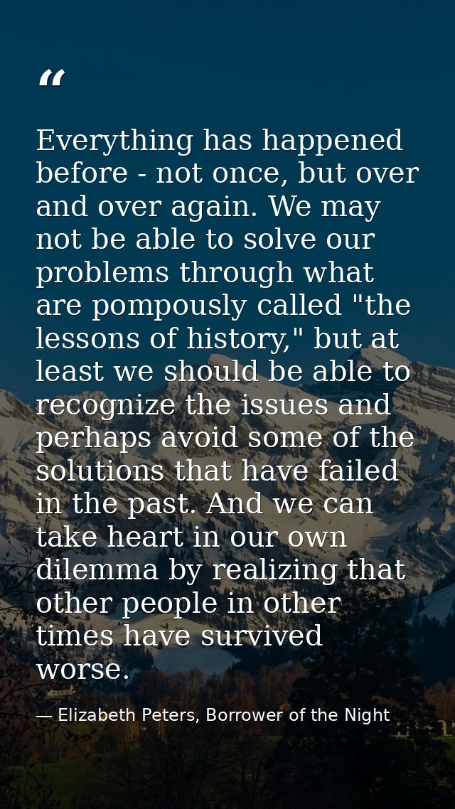 Everything has happened before - not once, but over and over again. We may not be able to solve our problems through wha — Elizabeth Peters, Borrower of the Night