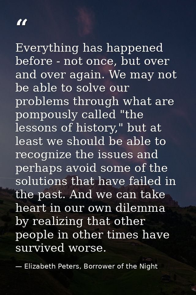 Everything has happened before - not once, but over and over again. We may not be able to solve our problems through wha — Elizabeth Peters, Borrower of the Night