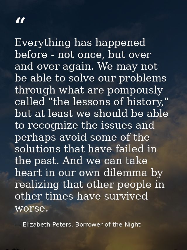 Everything has happened before - not once, but over and over again. We may not be able to solve our problems through wha — Elizabeth Peters, Borrower of the Night