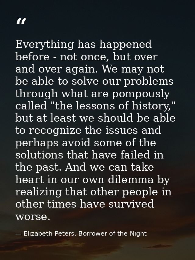 Everything has happened before - not once, but over and over again. We may not be able to solve our problems through wha — Elizabeth Peters, Borrower of the Night