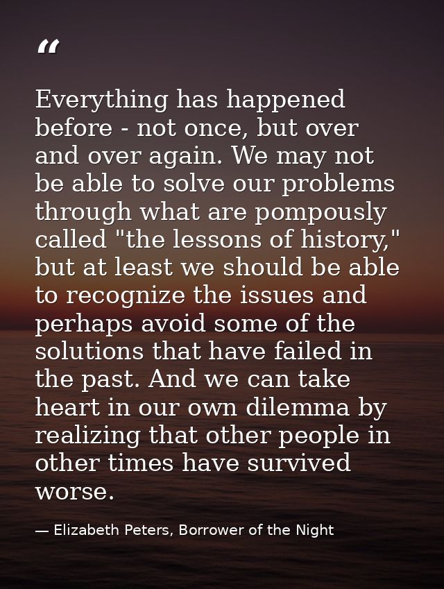 Everything has happened before - not once, but over and over again. We may not be able to solve our problems through wha — Elizabeth Peters, Borrower of the Night