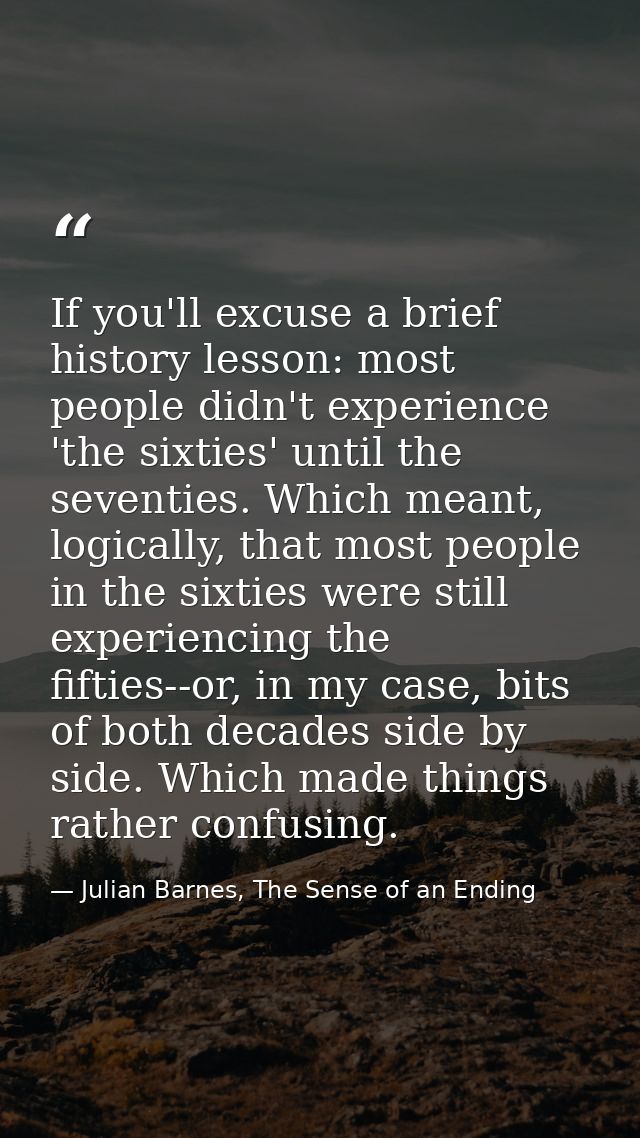 If you'll excuse a brief history lesson: most people didn't experience 'the sixties' until the seventies. Which meant, l — Julian Barnes, The Sense of an Ending