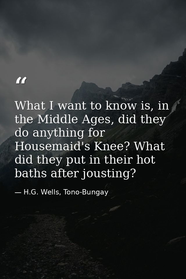 What I want to know is, in the Middle Ages, did they do anything for Housemaid's Knee? What did they put in their hot ba — H.G. Wells, Tono-Bungay