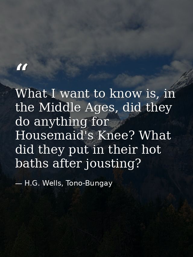 What I want to know is, in the Middle Ages, did they do anything for Housemaid's Knee? What did they put in their hot ba — H.G. Wells, Tono-Bungay