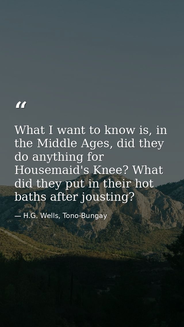 What I want to know is, in the Middle Ages, did they do anything for Housemaid's Knee? What did they put in their hot ba — H.G. Wells, Tono-Bungay