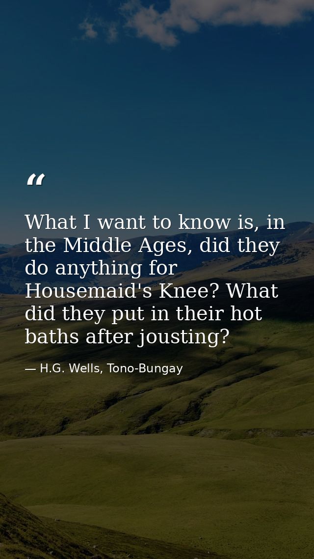 What I want to know is, in the Middle Ages, did they do anything for Housemaid's Knee? What did they put in their hot ba — H.G. Wells, Tono-Bungay