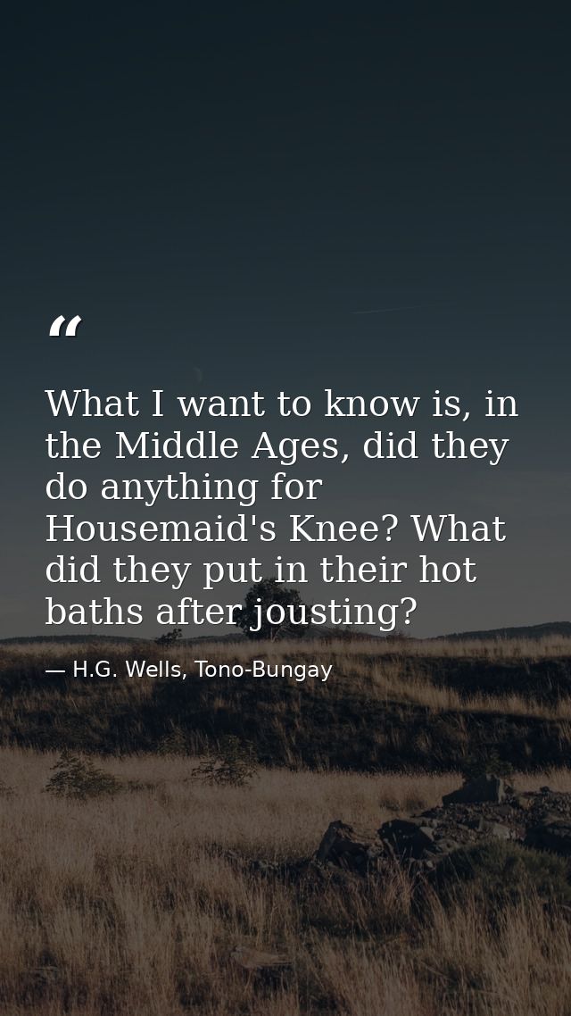 What I want to know is, in the Middle Ages, did they do anything for Housemaid's Knee? What did they put in their hot ba — H.G. Wells, Tono-Bungay