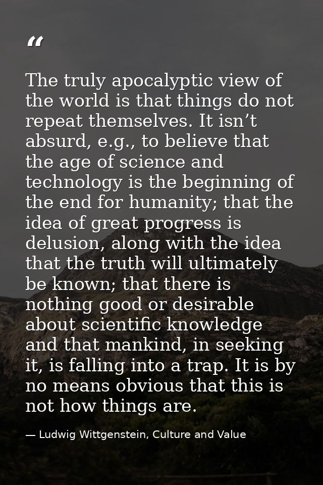 The truly apocalyptic view of the world is that things do not repeat themselves. It isn’t absurd, e.g., to believe that  — Ludwig Wittgenstein, Culture and Value