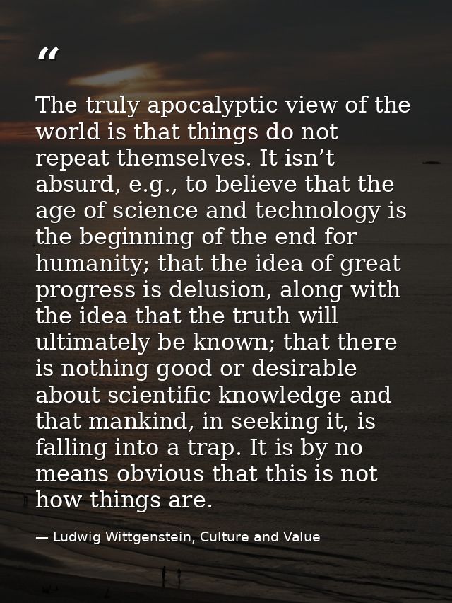 The truly apocalyptic view of the world is that things do not repeat themselves. It isn’t absurd, e.g., to believe that  — Ludwig Wittgenstein, Culture and Value