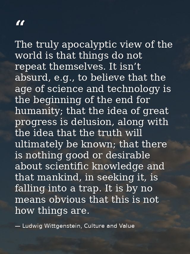 The truly apocalyptic view of the world is that things do not repeat themselves. It isn’t absurd, e.g., to believe that  — Ludwig Wittgenstein, Culture and Value