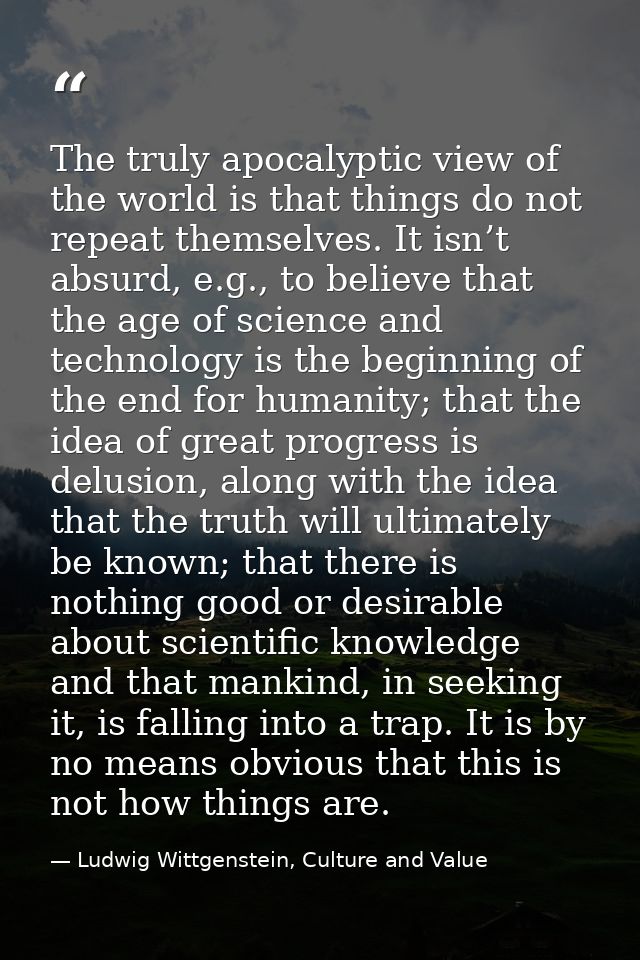 The truly apocalyptic view of the world is that things do not repeat themselves. It isn’t absurd, e.g., to believe that  — Ludwig Wittgenstein, Culture and Value