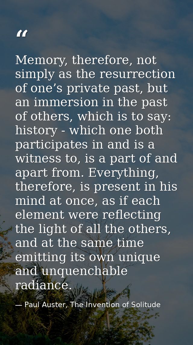 Memory, therefore, not simply as the resurrection of one’s private past, but an immersion in the past of others, which i — Paul Auster, The Invention of Solitude