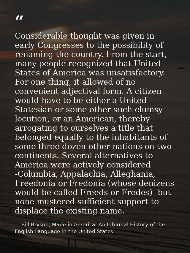 Considerable thought was given in early Congresses to the possibility of renaming the country. From the start, many peop — Bill Bryson, Made in America: An Informal History of the English Language in the United States