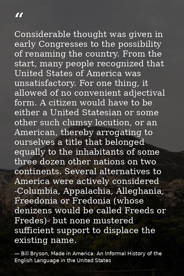 Considerable thought was given in early Congresses to the possibility of renaming the country. From the start, many peop — Bill Bryson, Made in America: An Informal History of the English Language in the United States