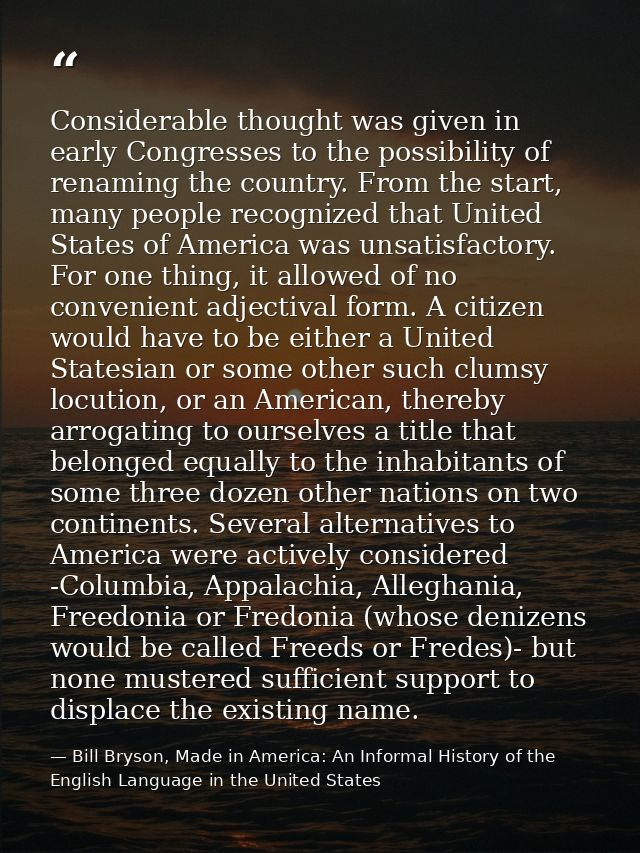 Considerable thought was given in early Congresses to the possibility of renaming the country. From the start, many peop — Bill Bryson, Made in America: An Informal History of the English Language in the United States