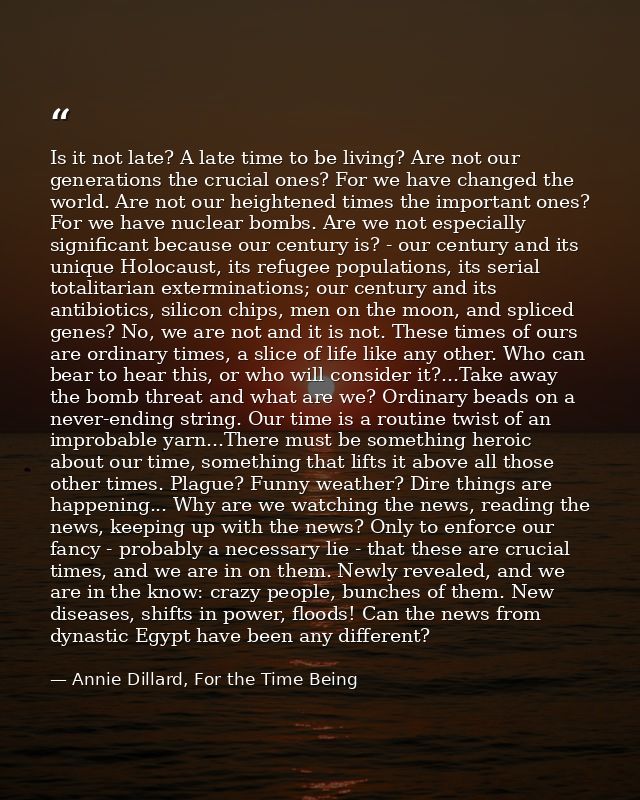 Is it not late? A late time to be living? Are not our generations the crucial ones? For we have changed the world. Are n — Annie Dillard, For the Time Being
