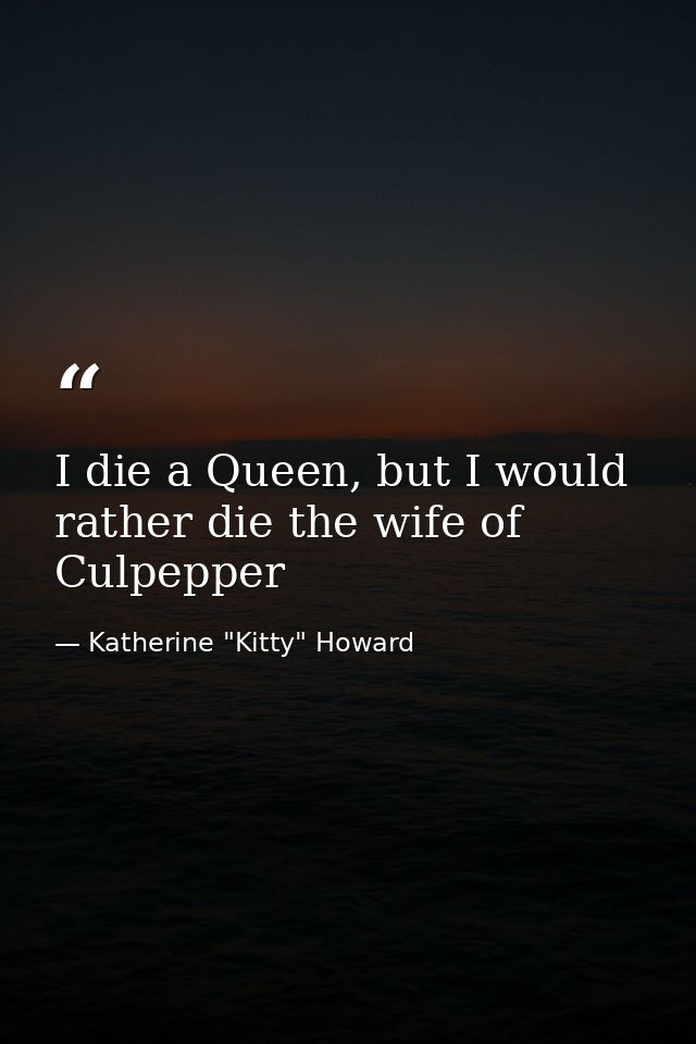 I die a Queen, but I would rather die the wife of Culpepper — Katherine "Kitty" Howard