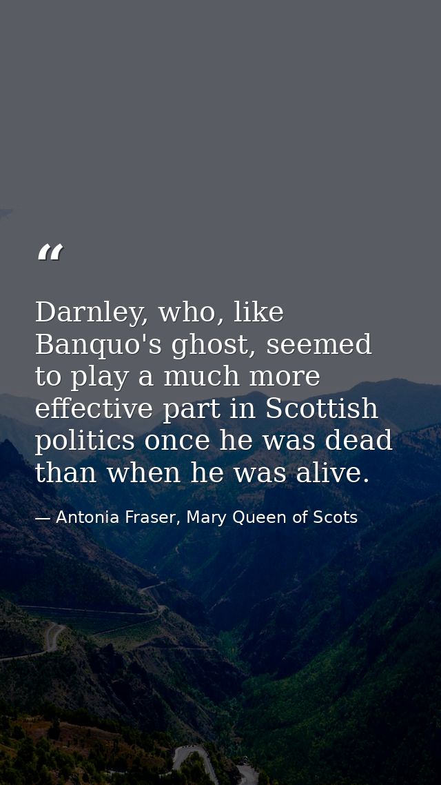 Darnley, who, like Banquo's ghost, seemed to play a much more effective part in Scottish politics once he was dead than  — Antonia Fraser, Mary Queen of Scots