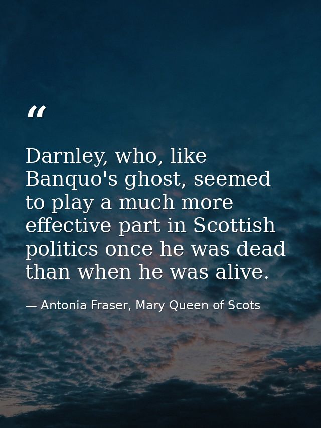 Darnley, who, like Banquo's ghost, seemed to play a much more effective part in Scottish politics once he was dead than  — Antonia Fraser, Mary Queen of Scots