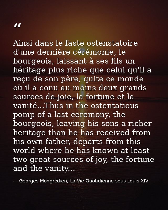 Ainsi dans le faste ostenstatoire d'une dernière cérémonie, le bourgeois, laissant à ses fils un héritage plus riche que — Georges Mongrédien, La Vie Quotidienne sous Louis XIV