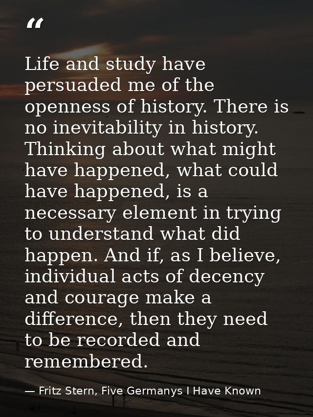 Life and study have persuaded me of the openness of history. There is no inevitability in history. Thinking about what m — Fritz Stern, Five Germanys I Have Known