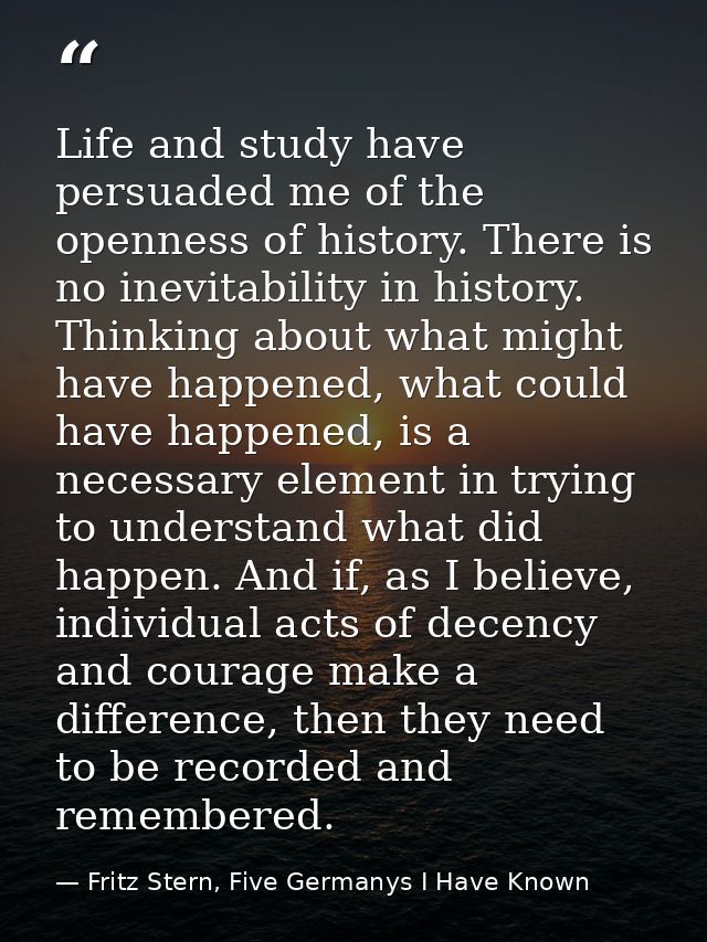 Life and study have persuaded me of the openness of history. There is no inevitability in history. Thinking about what m — Fritz Stern, Five Germanys I Have Known