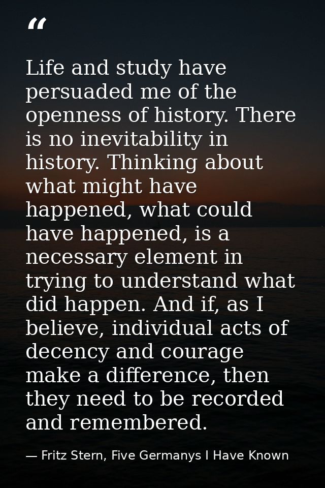 Life and study have persuaded me of the openness of history. There is no inevitability in history. Thinking about what m — Fritz Stern, Five Germanys I Have Known