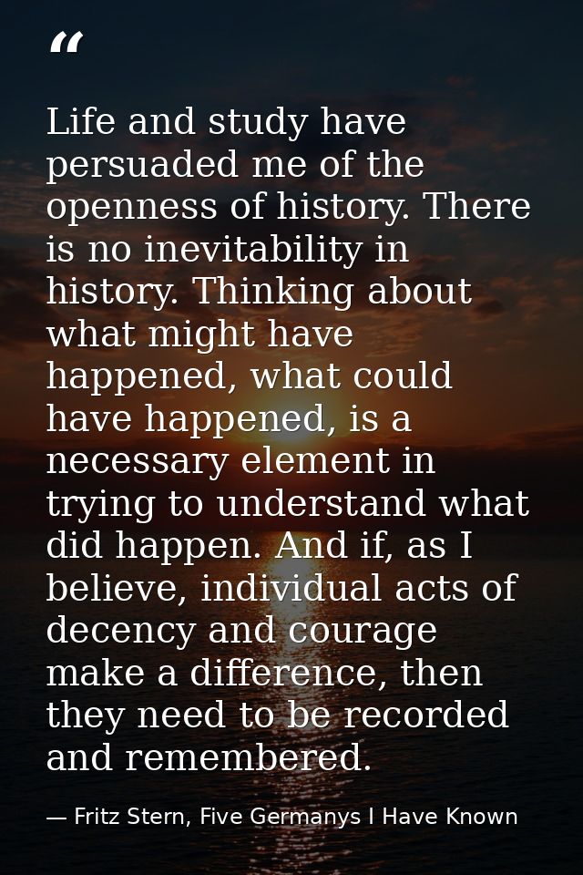 Life and study have persuaded me of the openness of history. There is no inevitability in history. Thinking about what m — Fritz Stern, Five Germanys I Have Known