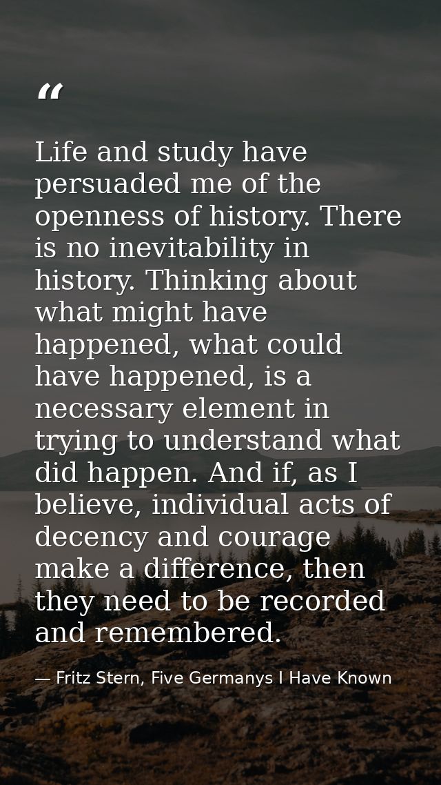 Life and study have persuaded me of the openness of history. There is no inevitability in history. Thinking about what m — Fritz Stern, Five Germanys I Have Known