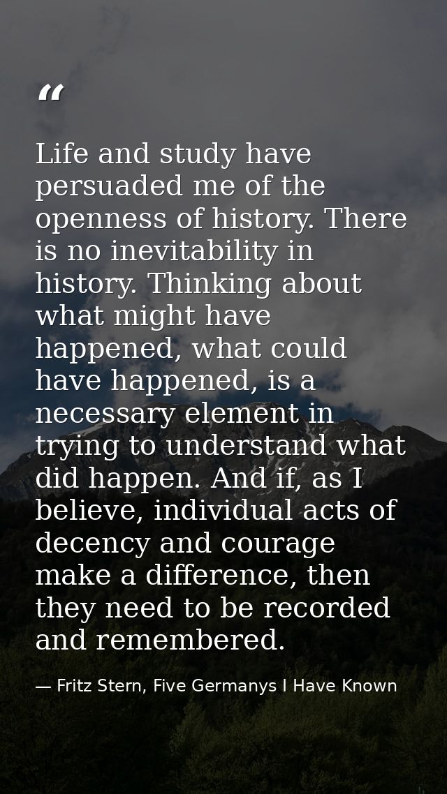 Life and study have persuaded me of the openness of history. There is no inevitability in history. Thinking about what m — Fritz Stern, Five Germanys I Have Known