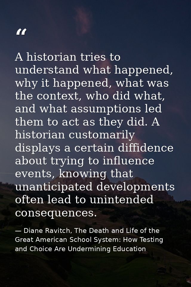 A historian tries to understand what happened, why it happened, what was the context, who did what, and what assumptions — Diane Ravitch, The Death and Life of the Great American School System: How Testing and Choice Are Undermining Education