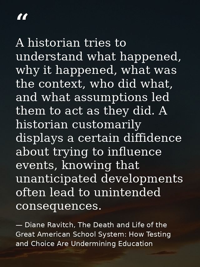 A historian tries to understand what happened, why it happened, what was the context, who did what, and what assumptions — Diane Ravitch, The Death and Life of the Great American School System: How Testing and Choice Are Undermining Education