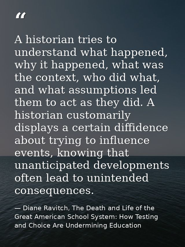 A historian tries to understand what happened, why it happened, what was the context, who did what, and what assumptions — Diane Ravitch, The Death and Life of the Great American School System: How Testing and Choice Are Undermining Education