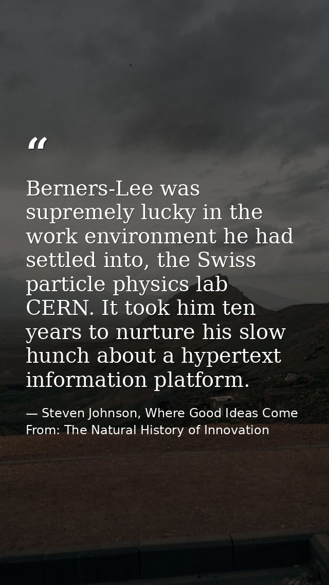 Berners-Lee was supremely lucky in the work environment he had settled into, the Swiss particle physics lab CERN. It too — Steven Johnson, Where Good Ideas Come From: The Natural History of Innovation