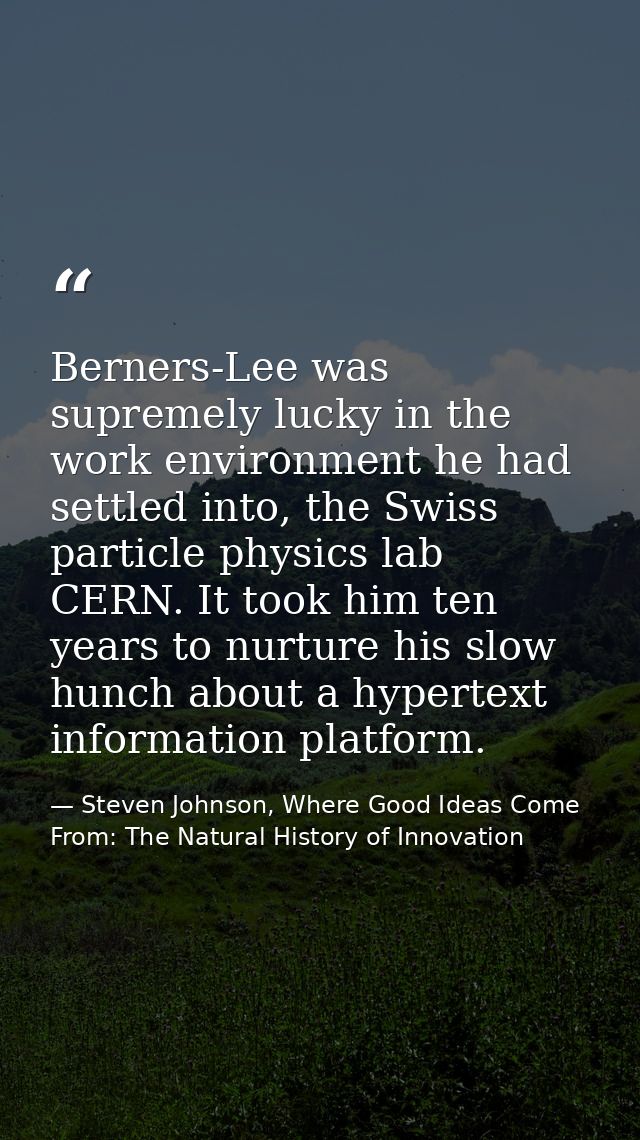 Berners-Lee was supremely lucky in the work environment he had settled into, the Swiss particle physics lab CERN. It too — Steven Johnson, Where Good Ideas Come From: The Natural History of Innovation