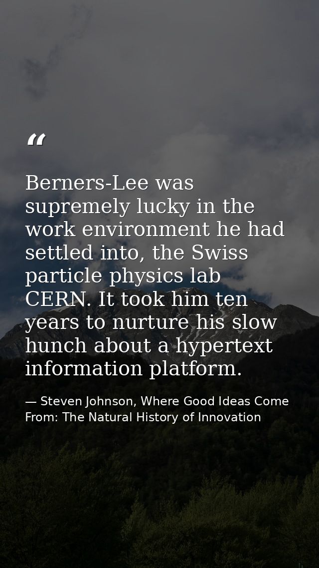 Berners-Lee was supremely lucky in the work environment he had settled into, the Swiss particle physics lab CERN. It too — Steven Johnson, Where Good Ideas Come From: The Natural History of Innovation