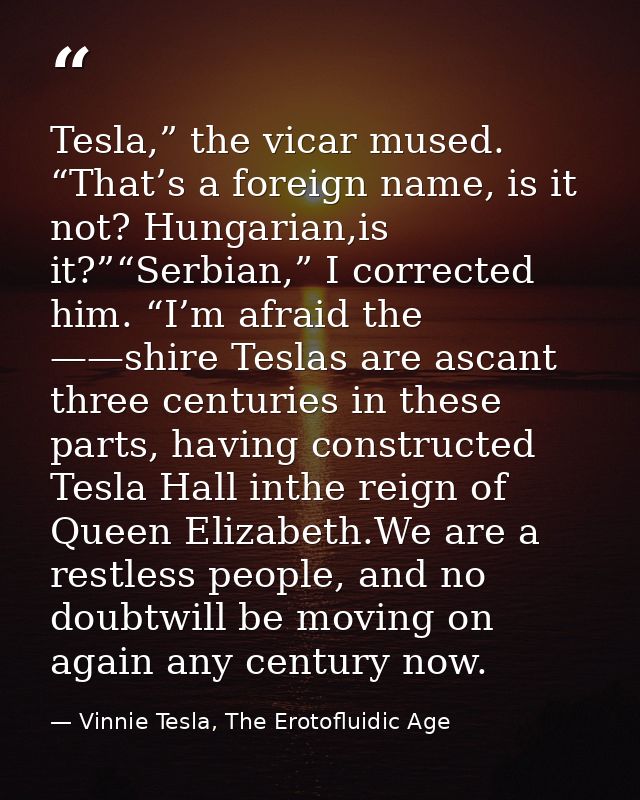 Tesla,” the vicar mused. “That’s a foreign name, is it not? Hungarian,is it?”“Serbian,” I corrected him. “I’m afraid the — Vinnie Tesla, The Erotofluidic Age
