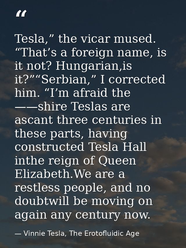 Tesla,” the vicar mused. “That’s a foreign name, is it not? Hungarian,is it?”“Serbian,” I corrected him. “I’m afraid the — Vinnie Tesla, The Erotofluidic Age