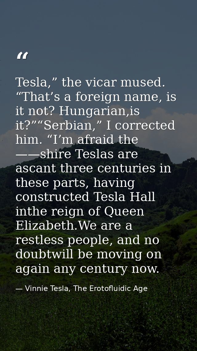 Tesla,” the vicar mused. “That’s a foreign name, is it not? Hungarian,is it?”“Serbian,” I corrected him. “I’m afraid the — Vinnie Tesla, The Erotofluidic Age