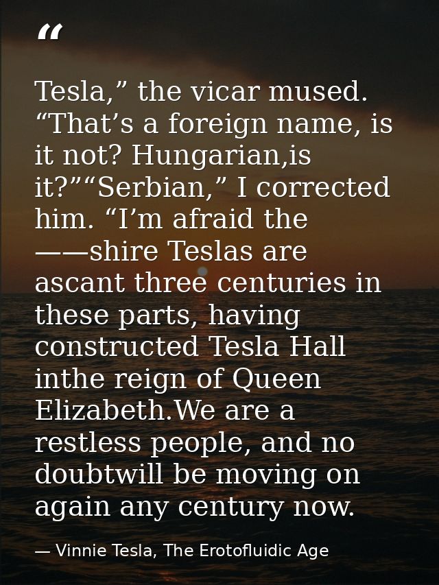Tesla,” the vicar mused. “That’s a foreign name, is it not? Hungarian,is it?”“Serbian,” I corrected him. “I’m afraid the — Vinnie Tesla, The Erotofluidic Age