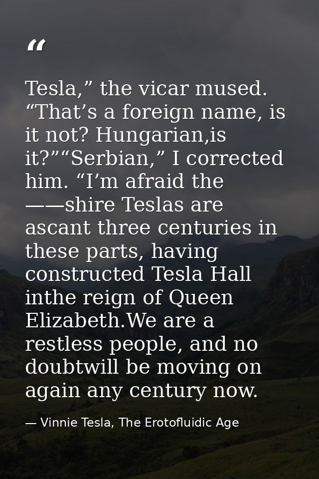 Tesla,” the vicar mused. “That’s a foreign name, is it not? Hungarian,is it?”“Serbian,” I corrected him. “I’m afraid the — Vinnie Tesla, The Erotofluidic Age
