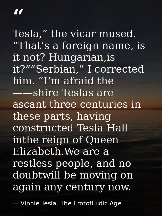 Tesla,” the vicar mused. “That’s a foreign name, is it not? Hungarian,is it?”“Serbian,” I corrected him. “I’m afraid the — Vinnie Tesla, The Erotofluidic Age